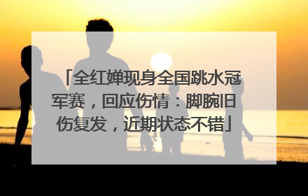 全红婵现身全国跳水冠军赛，回应伤情：脚腕旧伤复发，近期状态不错